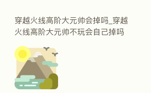 穿越火線高階大元帥會掉嗎_穿越火線高階大元帥不玩會自己掉嗎