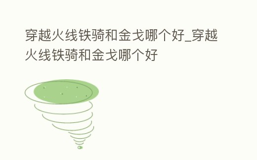 穿越火線鐵騎和金戈哪個好_穿越火線鐵騎和金戈哪個好