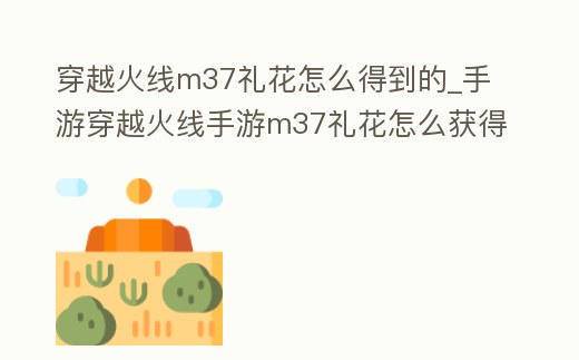 穿越火線m37禮花怎么得到的_手游穿越火線手游m37禮花怎么獲得
