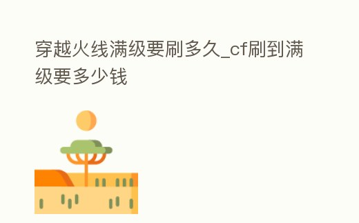 穿越火線滿級要刷多久_cf刷到滿級要多少錢