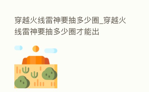 穿越火線雷神要抽多少圈_穿越火線雷神要抽多少圈才能出