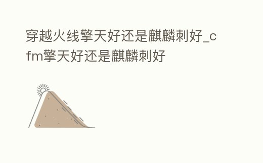 穿越火線擎天好還是麒麟刺好_cfm擎天好還是麒麟刺好