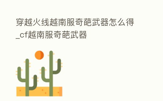 穿越火線越南服奇葩武器怎么得_cf越南服奇葩武器