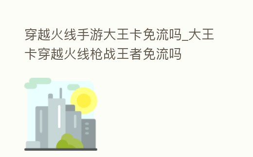 穿越火線手游大王卡免流嗎_大王卡穿越火線槍戰王者免流嗎