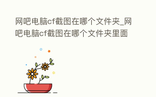 網吧電腦cf截圖在哪個文件夾_網吧電腦cf截圖在哪個文件夾里面
