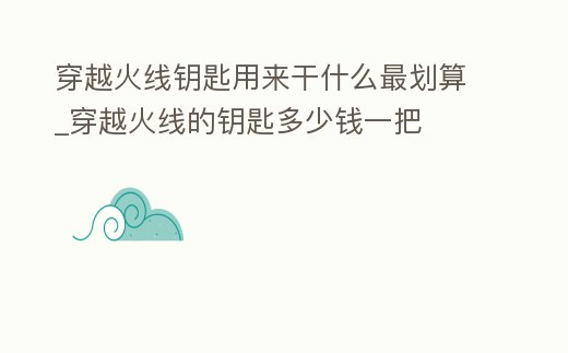 穿越火線鑰匙用來干什么最劃算_穿越火線的鑰匙多少錢一把
