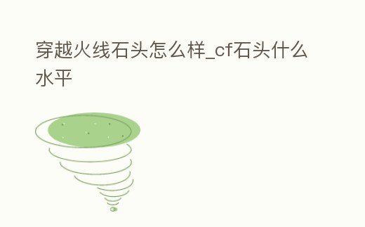 穿越火線石頭怎么樣_cf石頭什么水平