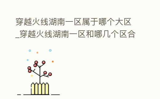 穿越火線湖南一區(qū)屬于哪個(gè)大區(qū)_穿越火線湖南一區(qū)和哪幾個(gè)區(qū)合區(qū)了