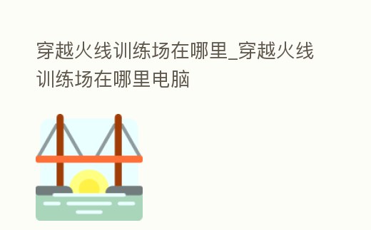 穿越火線訓練場在哪里_穿越火線訓練場在哪里電腦