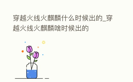 穿越火線火麒麟什么時(shí)候出的_穿越火線火麒麟啥時(shí)候出的