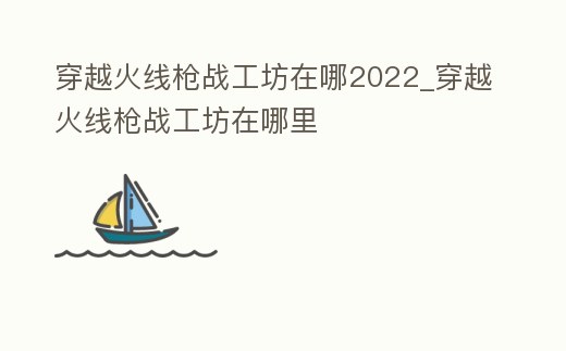 穿越火線槍戰(zhàn)工坊在哪2022_穿越火線槍戰(zhàn)工坊在哪里