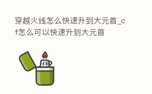 穿越火線怎么快速升到大元首_cf怎么可以快速升到大元首