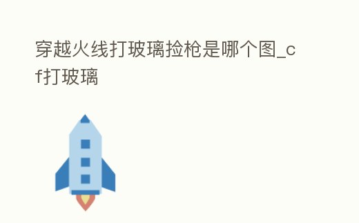 穿越火線打玻璃撿槍是哪個圖_cf打玻璃