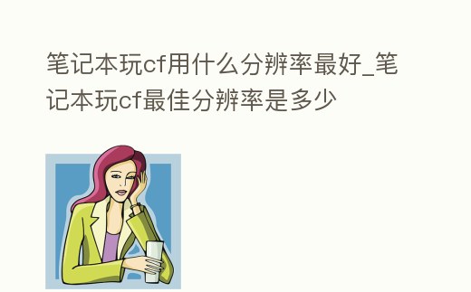 筆記本玩cf用什么分辨率最好_筆記本玩cf最佳分辨率是多少