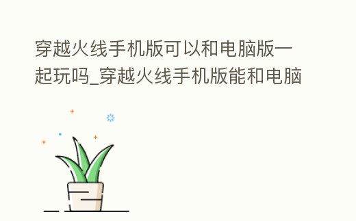 穿越火線手機版可以和電腦版一起玩嗎_穿越火線手機版能和電腦版聯機嗎