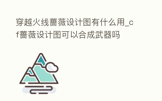 穿越火線薔薇設計圖有什么用_cf薔薇設計圖可以合成武器嗎