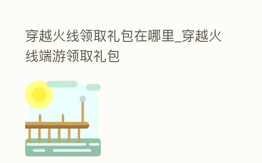 穿越火線領取禮包在哪里_穿越火線端游領取禮包