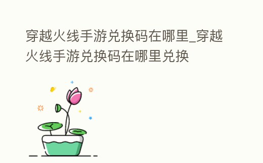 穿越火線手游兌換碼在哪里_穿越火線手游兌換碼在哪里兌換