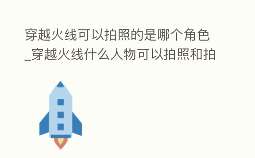 穿越火線可以拍照的是哪個角色_穿越火線什么人物可以拍照和拍手