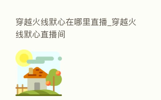 穿越火線默心在哪里直播_穿越火線默心直播間