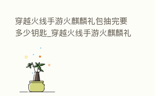 穿越火線手游火麒麟禮包抽完要多少鑰匙_穿越火線手游火麒麟禮包抽獎順序