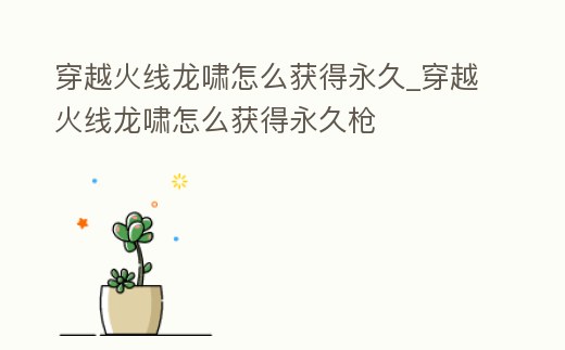 穿越火線龍嘯怎么獲得永久_穿越火線龍嘯怎么獲得永久槍