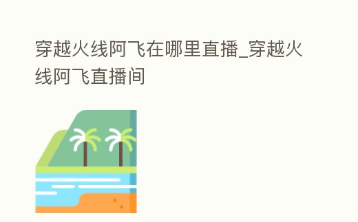 穿越火線阿飛在哪里直播_穿越火線阿飛直播間