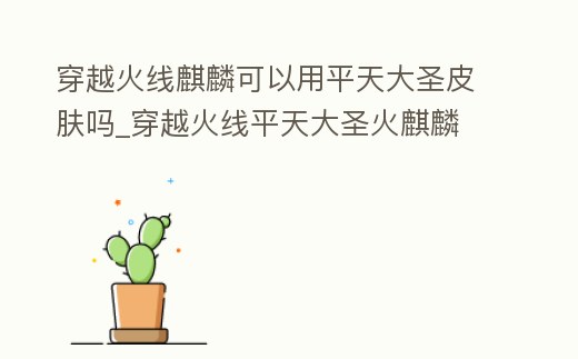 穿越火線麒麟可以用平天大圣皮膚嗎_穿越火線平天大圣火麒麟