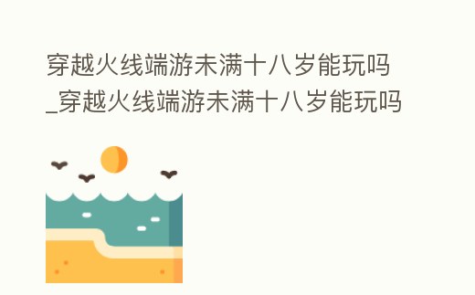穿越火線端游未滿十八歲能玩嗎_穿越火線端游未滿十八歲能玩嗎手游
