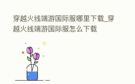 穿越火線端游國際服哪里下載_穿越火線端游國際服怎么下載