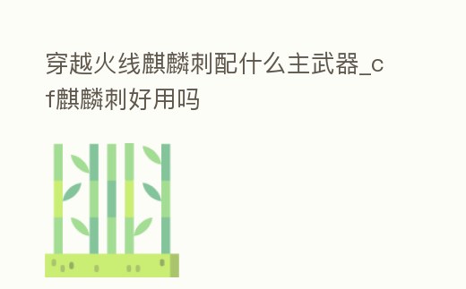 穿越火線麒麟刺配什么主武器_cf麒麟刺好用嗎