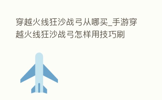 穿越火線狂沙戰弓從哪買_手游穿越火線狂沙戰弓怎樣用技巧刷