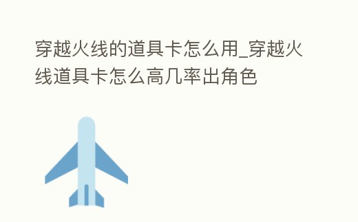 穿越火線的道具卡怎么用_穿越火線道具卡怎么高幾率出角色