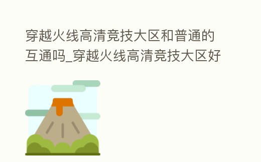 穿越火線高清競技大區和普通的互通嗎_穿越火線高清競技大區好玩嗎
