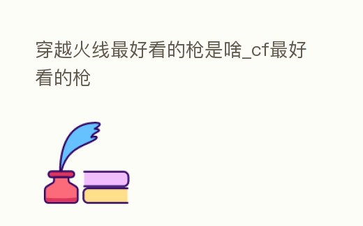 穿越火線最好看的槍是啥_cf最好看的槍