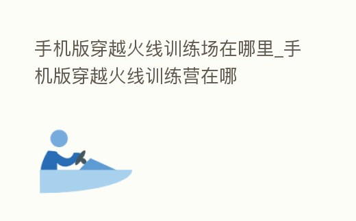 手機(jī)版穿越火線訓(xùn)練場(chǎng)在哪里_手機(jī)版穿越火線訓(xùn)練營(yíng)在哪