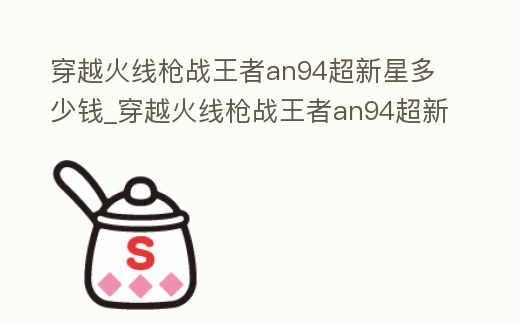 穿越火線槍戰王者an94超新星多少錢_穿越火線槍戰王者an94超新星多少錢能出