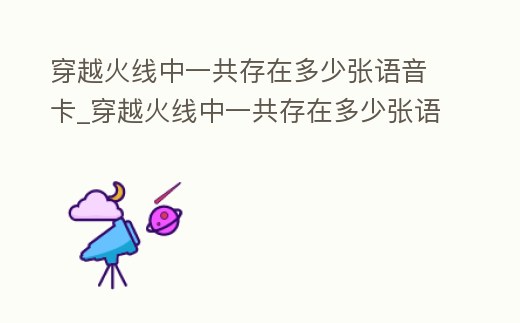 穿越火線中一共存在多少?gòu)堈Z(yǔ)音卡_穿越火線中一共存在多少?gòu)堈Z(yǔ)音卡牌