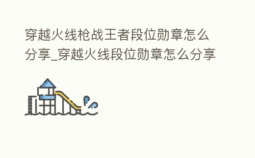 穿越火線槍?xiě)?zhàn)王者段位勛章怎么分享_穿越火線段位勛章怎么分享