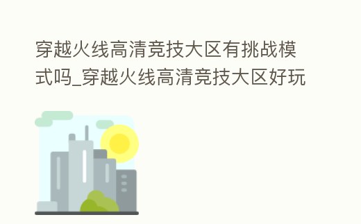 穿越火線高清競技大區(qū)有挑戰(zhàn)模式嗎_穿越火線高清競技大區(qū)好玩嗎