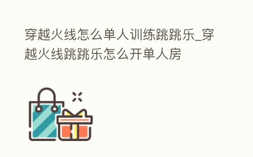 穿越火線怎么單人訓練跳跳樂_穿越火線跳跳樂怎么開單人房
