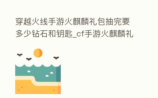 穿越火線手游火麒麟禮包抽完要多少鉆石和鑰匙_cf手游火麒麟禮包需要多少鉆石多少鑰匙視頻