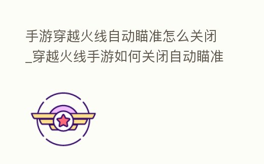 手游穿越火線自動瞄準(zhǔn)怎么關(guān)閉_穿越火線手游如何關(guān)閉自動瞄準(zhǔn)