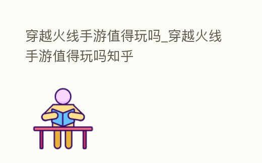 穿越火線手游值得玩嗎_穿越火線手游值得玩嗎知乎