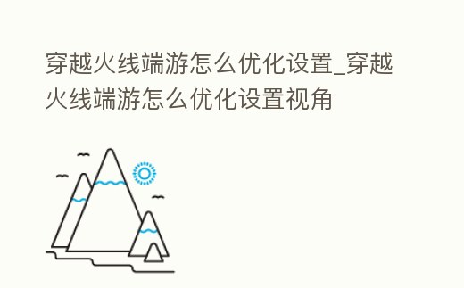 穿越火線端游怎么優化設置_穿越火線端游怎么優化設置視角