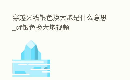 穿越火線銀色換大炮是什么意思_cf銀色換大炮視頻