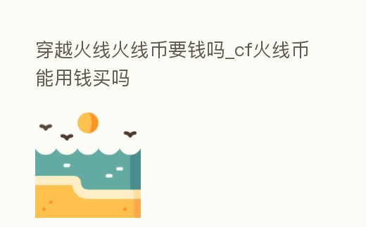 穿越火線火線幣要錢嗎_cf火線幣能用錢買嗎