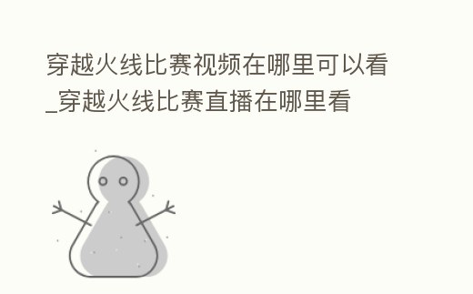 穿越火線比賽視頻在哪里可以看_穿越火線比賽直播在哪里看