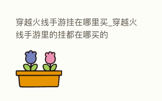 穿越火線手游掛在哪里買_穿越火線手游里的掛都在哪買的