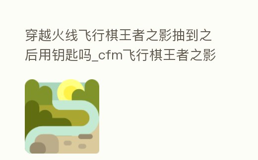 穿越火線飛行棋王者之影抽到之后用鑰匙嗎_cfm飛行棋王者之影需要鑰匙嗎